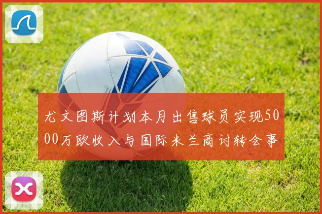 尤文图斯计划本月出售球员实现5000万欧收入与国际米兰商讨转会事宜