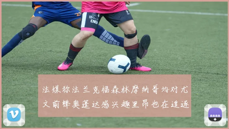 法媒称法兰克福森林摩纳哥均对尤文前锋奥蓬达感兴趣里昂也在追逐他