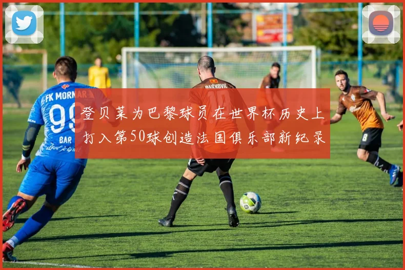 登贝莱为巴黎球员在世界杯历史上打入第50球创造法国俱乐部新纪录