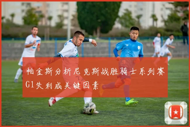 帕金斯分析尼克斯战胜骑士系列赛G1失利成关键因素