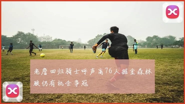 老詹回归骑士呼声高76人掘金森林狼仍有机会争冠