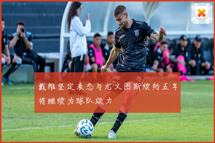 戴维坚定表态与尤文图斯续约五年将继续为球队效力