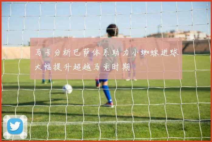 马卡分析巴萨体系助力小蜘蛛进球大幅提升超越马竞时期