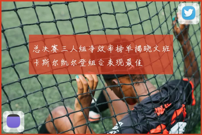 总决赛三人组净效率榜单揭晓文班卡斯尔凯尔登组合表现最佳