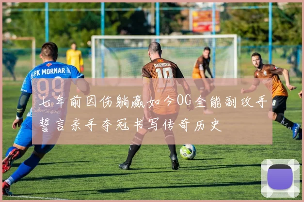 七年前因伤躺赢如今OG全能副攻手誓言亲手夺冠书写传奇历史
