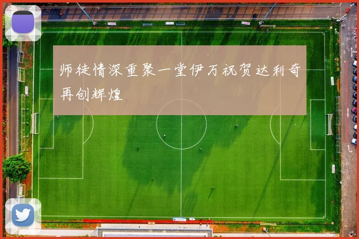 师徒情深重聚一堂伊万祝贺达利奇再创辉煌