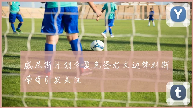 威尼斯计划今夏免签尤文边锋科斯蒂奇引发关注
