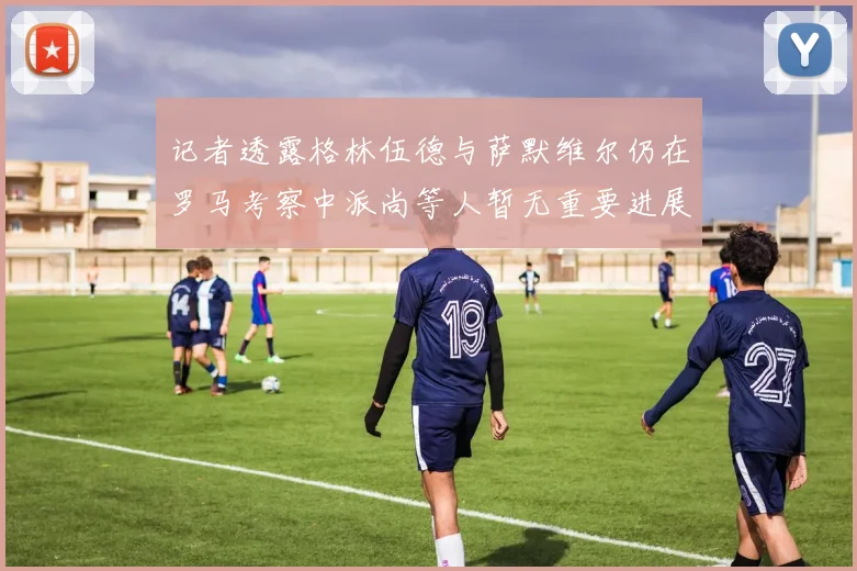 记者透露格林伍德与萨默维尔仍在罗马考察中派尚等人暂无重要进展消息