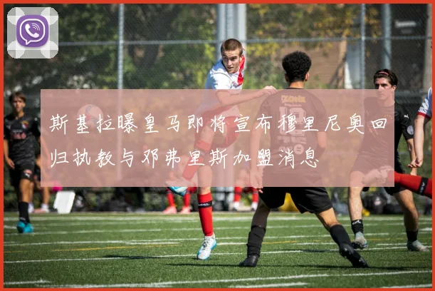 斯基拉曝皇马即将宣布穆里尼奥回归执教与邓弗里斯加盟消息