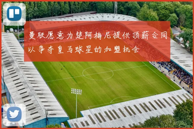 曼联愿意为楚阿梅尼提供顶薪合同以争夺皇马球星的加盟机会