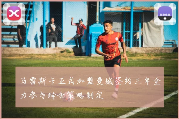 马雷斯卡正式加盟曼城签约三年全力参与转会策略制定
