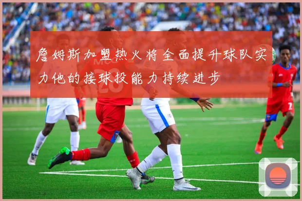 詹姆斯加盟热火将全面提升球队实力他的接球投能力持续进步