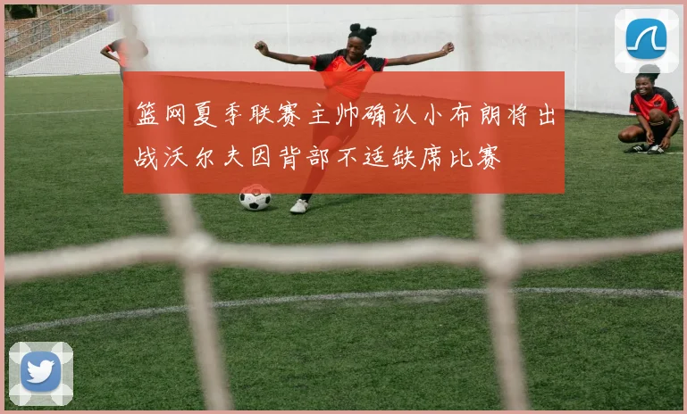 篮网夏季联赛主帅确认小布朗将出战沃尔夫因背部不适缺席比赛