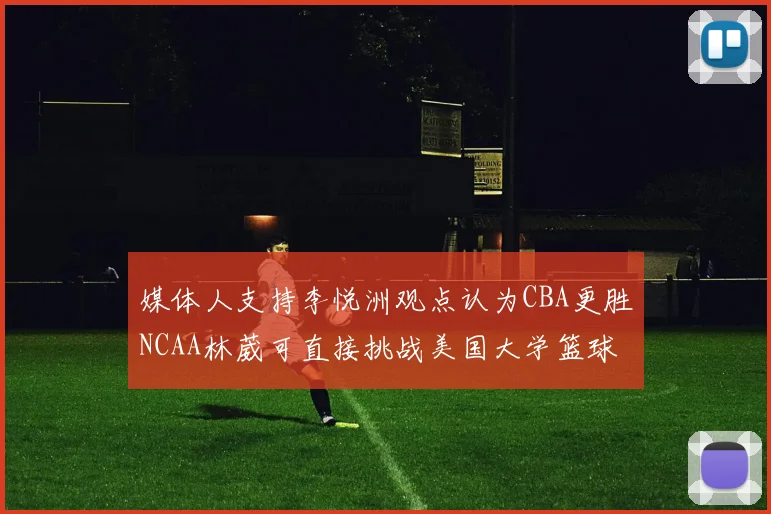 媒体人支持李悦洲观点认为CBA更胜NCAA林葳可直接挑战美国大学篮球