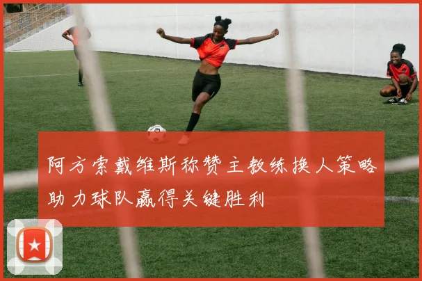 阿方索戴维斯称赞主教练换人策略助力球队赢得关键胜利
