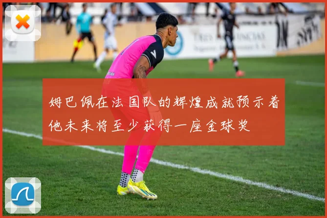 姆巴佩在法国队的辉煌成就预示着他未来将至少获得一座金球奖