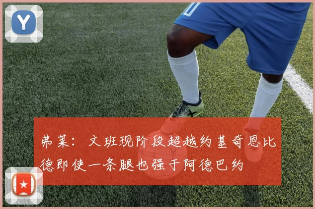 弗莱：文班现阶段超越约基奇恩比德即使一条腿也强于阿德巴约
