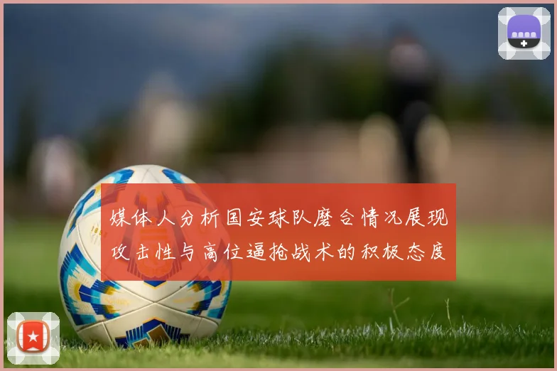 媒体人分析国安球队磨合情况展现攻击性与高位逼抢战术的积极态度