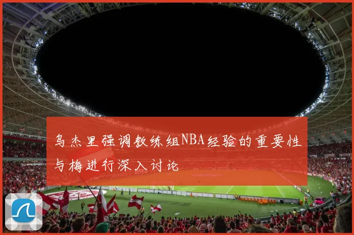 乌杰里强调教练组NBA经验的重要性与梅进行深入讨论