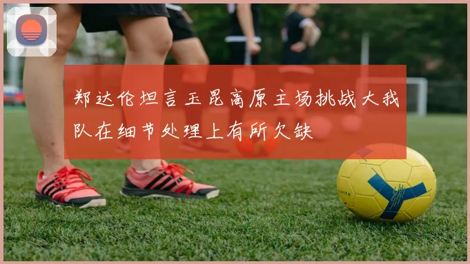郑达伦坦言玉昆高原主场挑战大我队在细节处理上有所欠缺