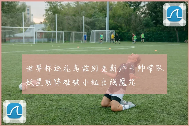 世界杯巡礼乌兹别克新帅卡帅带队妖星助阵难破小组出线魔咒