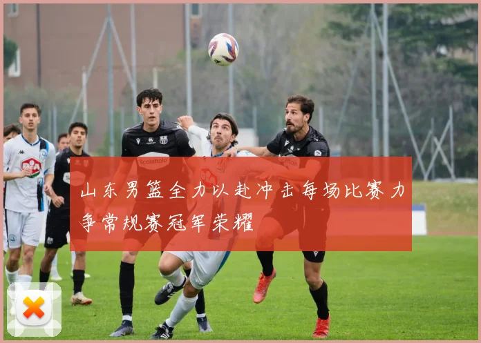 山东男篮全力以赴冲击每场比赛力争常规赛冠军荣耀