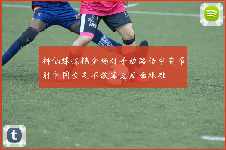 神仙球惊艳全场对手边路传中变吊射中国女足不敌落后局面艰难