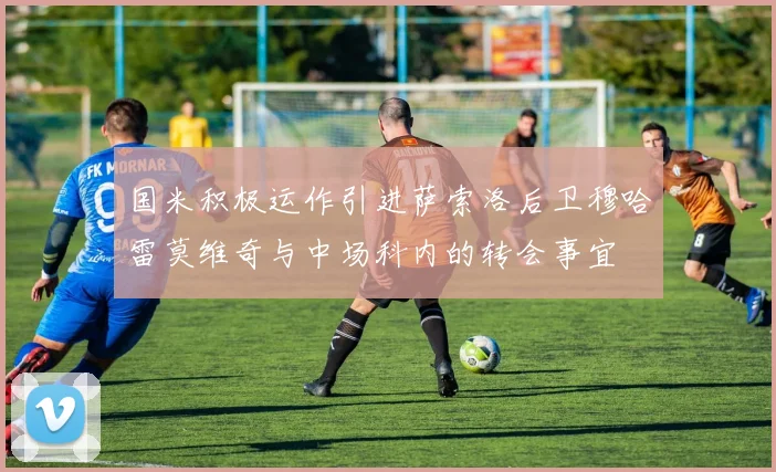 国米积极运作引进萨索洛后卫穆哈雷莫维奇与中场科内的转会事宜