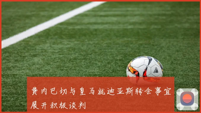 费内巴切与皇马就迪亚斯转会事宜展开积极谈判