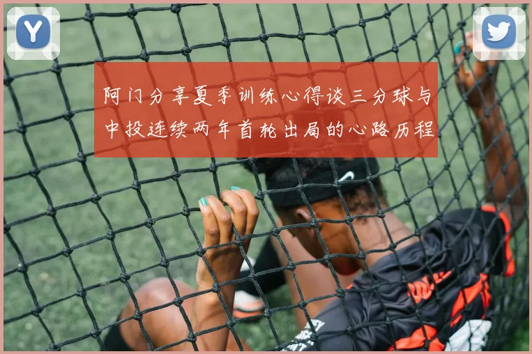 阿门分享夏季训练心得谈三分球与中投连续两年首轮出局的心路历程