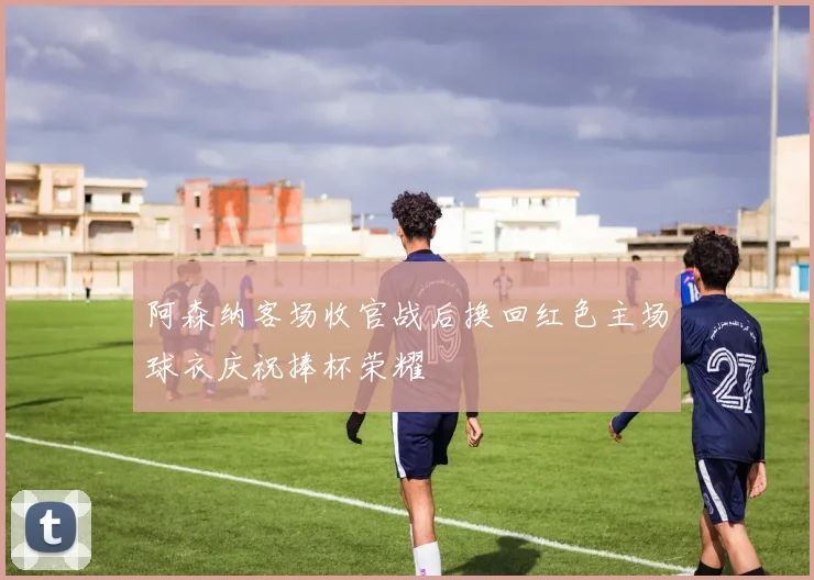 阿森纳客场收官战后换回红色主场球衣庆祝捧杯荣耀
