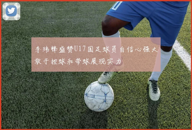 李玮锋盛赞U17国足球员自信心强大敢于控球和带球展现实力